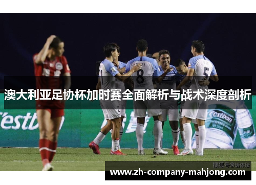 澳大利亚足协杯加时赛全面解析与战术深度剖析 澳大利亚足协杯加时赛全面解析与战术深度剖析
