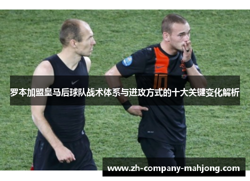 罗本加盟皇马后球队战术体系与进攻方式的十大关键变化解析