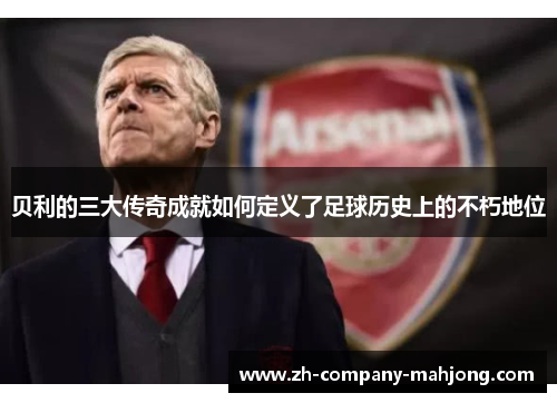 贝利的三大传奇成就如何定义了足球历史上的不朽地位 贝利的三大传奇成就如何定义了足球历史上的不朽地位