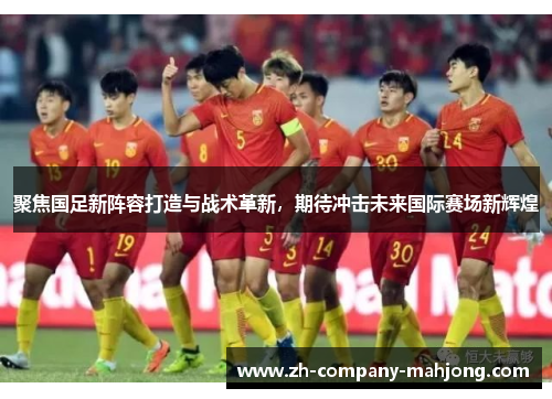 聚焦国足新阵容打造与战术革新，期待冲击未来国际赛场新辉煌