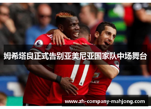 姆希塔良正式告别亚美尼亚国家队中场舞台 姆希塔良正式告别亚美尼亚国家队中场舞台