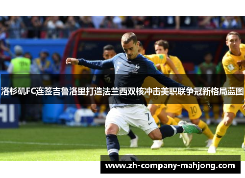 洛杉矶FC连签吉鲁洛里打造法兰西双核冲击美职联争冠新格局蓝图 洛杉矶FC连签吉鲁洛里打造法兰西双核冲击美职联争冠新格局蓝图